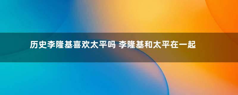 历史李隆基喜欢太平吗 李隆基和太平在一起了吗